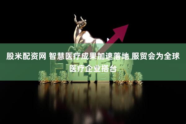 股米配资网 智慧医疗成果加速落地 服贸会为全球医疗企业搭台