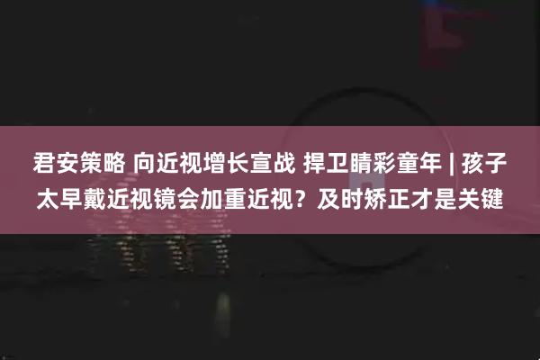 君安策略 向近视增长宣战 捍卫睛彩童年 | 孩子太早戴近视镜会加重近视？及时矫正才是关键