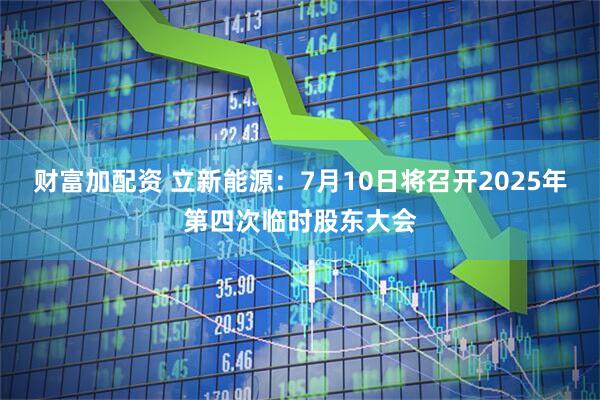 财富加配资 立新能源：7月10日将召开2025年第四次临时股东大会