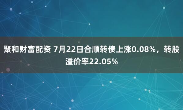 聚和财富配资 7月22日合顺转债上涨0.08%，转股溢价率22.05%
