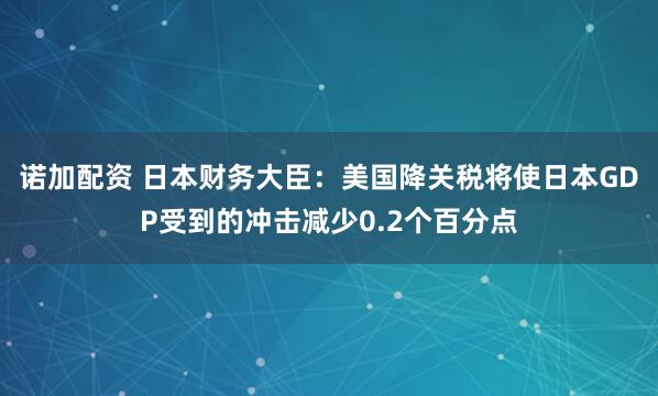诺加配资 日本财务大臣：美国降关税将使日本GDP受到的冲击减少0.2个百分点
