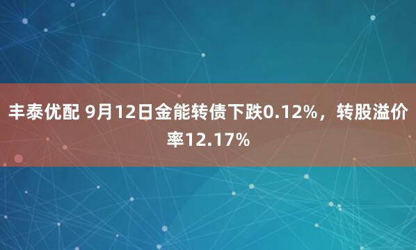 丰泰优配 9月12日金能转债下跌0.12%，转股溢价率12.17%