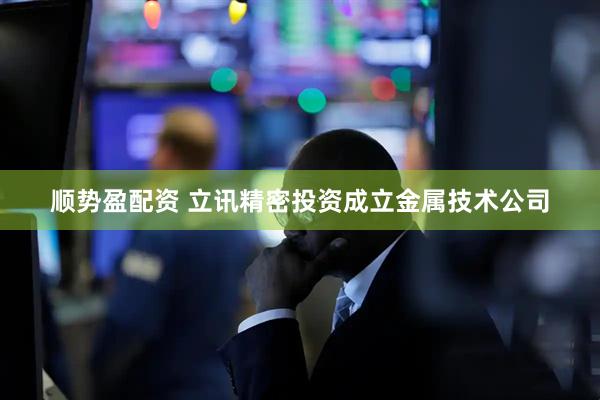 顺势盈配资 立讯精密投资成立金属技术公司